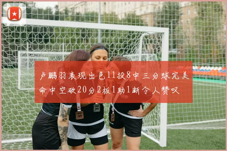 卢鹏羽表现出色11投8中三分球完美命中空砍20分2板1助1断令人赞叹