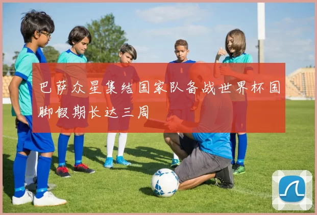 巴萨众星集结国家队备战世界杯国脚假期长达三周