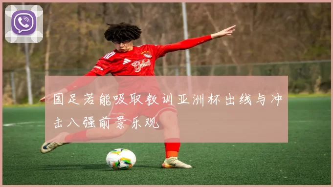 国足若能吸取教训亚洲杯出线与冲击八强前景乐观