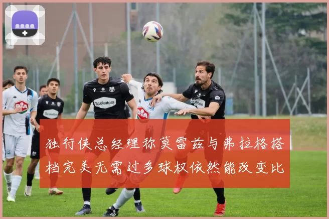 独行侠总经理称莫雷兹与弗拉格搭档完美无需过多球权依然能改变比赛局势