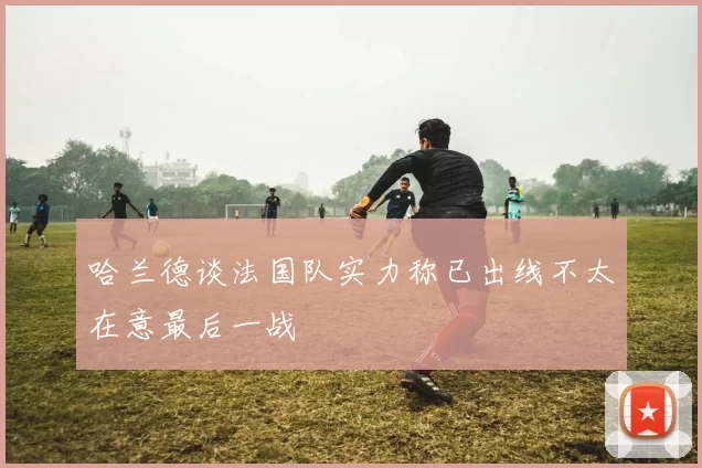 哈兰德谈法国队实力称已出线不太在意最后一战