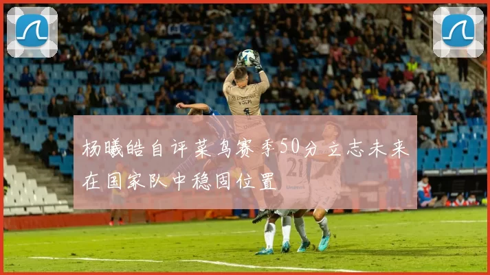 杨曦皓自评菜鸟赛季50分立志未来在国家队中稳固位置