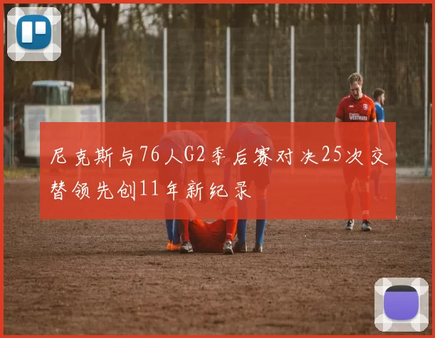 尼克斯与76人G2季后赛对决25次交替领先创11年新纪录