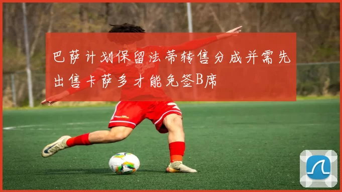 巴萨计划保留法蒂转售分成并需先出售卡萨多才能免签B席