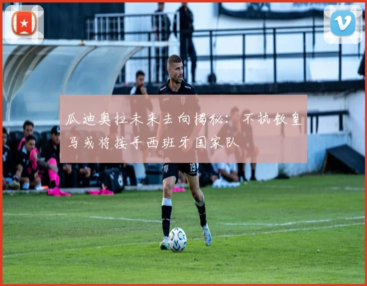 瓜迪奥拉未来去向揭秘：不执教皇马或将接手西班牙国家队
