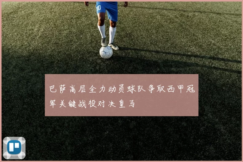 巴萨高层全力动员球队争取西甲冠军关键战役对决皇马