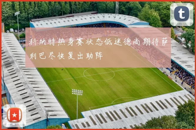 科纳特热身赛状态低迷德尚期待萨利巴尽快复出助阵