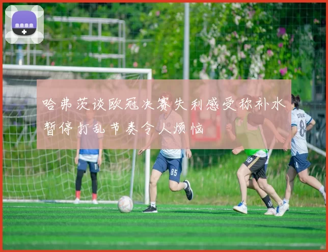 哈弗茨谈欧冠决赛失利感受称补水暂停打乱节奏令人烦恼