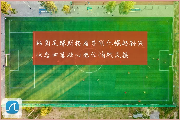 韩国足球新格局李刚仁崛起孙兴慜状态回落核心地位悄然交接