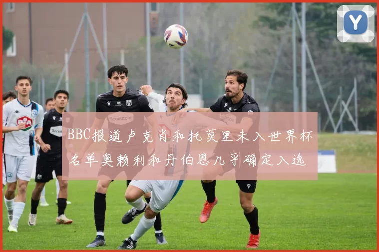 BBC报道卢克肖和托莫里未入世界杯名单奥赖利和丹伯恩几乎确定入选