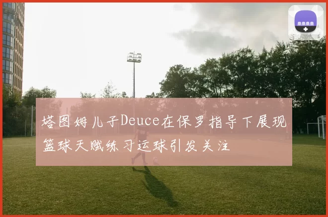 塔图姆儿子Deuce在保罗指导下展现篮球天赋练习运球引发关注