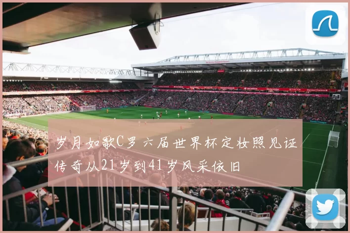 岁月如歌C罗六届世界杯定妆照见证传奇从21岁到41岁风采依旧