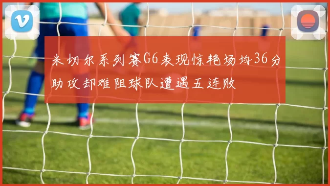 米切尔系列赛G6表现惊艳场均36分助攻却难阻球队遭遇五连败