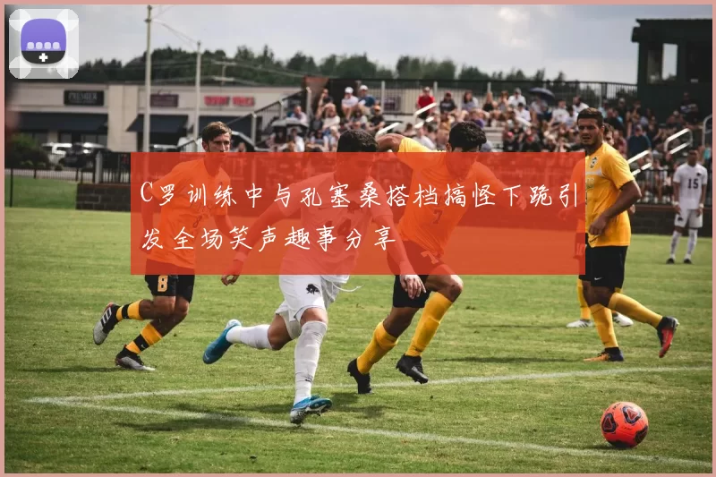 C罗训练中与孔塞桑搭档搞怪下跪引发全场笑声趣事分享